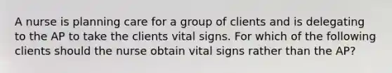 A nurse is planning care for a group of clients and is delegating to the AP to take the clients vital signs. For which of the following clients should the nurse obtain vital signs rather than the AP?