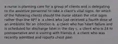 a nurse is planning care for a group of clients and is delegating to the assistive personnel to take a client's vital signs. for which of the following clients should the nurse obtain the vital signs rather than the AP? a. a client who just received a fourth dose of an antibiotic for an infection b. a client who has heart failure and is scheduled for discharge later in the day c. a client who is 24 hr postoperative and is visiting with friends d. a client who was recently admitted and reports chest pain