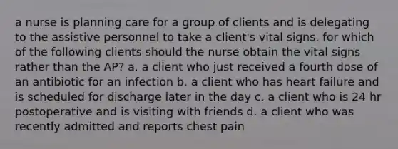 a nurse is planning care for a group of clients and is delegating to the assistive personnel to take a client's vital signs. for which of the following clients should the nurse obtain the vital signs rather than the AP? a. a client who just received a fourth dose of an antibiotic for an infection b. a client who has heart failure and is scheduled for discharge later in the day c. a client who is 24 hr postoperative and is visiting with friends d. a client who was recently admitted and reports chest pain