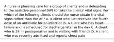 A nurse is planning care for a group of clients and is delegating to the assistive personnel (AP) to take the clients' vital signs. For which of the following clients should the nurse obtain the vital signs rather than the AP? A. A client who just received the fourth dose of an antibiotic for an infection B. A client who has heart failure and is scheduled for discharge later in the day C. A client who is 24 hr postoperative and is visiting with friends D. A client who was recently admitted and reports chest pain