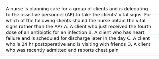 A nurse is planning care for a group of clients and is delegating to the assistive personnel (AP) to take the clients' vital signs. For which of the following clients should the nurse obtain the vital signs rather than the AP? A. A client who just received the fourth dose of an antibiotic for an infection B. A client who has heart failure and is scheduled for discharge later in the day C. A client who is 24 hr postoperative and is visiting with friends D. A client who was recently admitted and reports chest pain