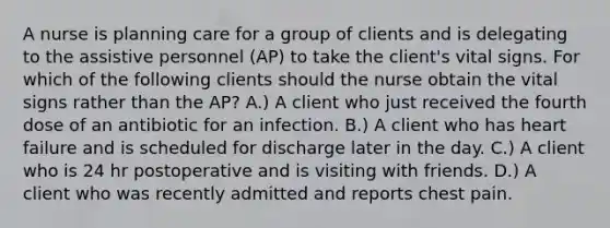 A nurse is planning care for a group of clients and is delegating to the assistive personnel (AP) to take the client's vital signs. For which of the following clients should the nurse obtain the vital signs rather than the AP? A.) A client who just received the fourth dose of an antibiotic for an infection. B.) A client who has heart failure and is scheduled for discharge later in the day. C.) A client who is 24 hr postoperative and is visiting with friends. D.) A client who was recently admitted and reports chest pain.