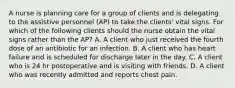 A nurse is planning care for a group of clients and is delegating to the assistive personnel (AP) to take the clients' vital signs. For which of the following clients should the nurse obtain the vital signs rather than the AP? A. A client who just received the fourth dose of an antibiotic for an infection. B. A client who has heart failure and is scheduled for discharge later in the day. C. A client who is 24 hr postoperative and is visiting with friends. D. A client who was recently admitted and reports chest pain.