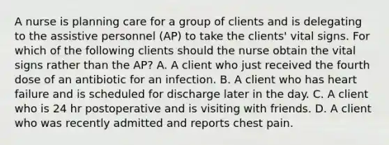 A nurse is planning care for a group of clients and is delegating to the assistive personnel (AP) to take the clients' vital signs. For which of the following clients should the nurse obtain the vital signs rather than the AP? A. A client who just received the fourth dose of an antibiotic for an infection. B. A client who has heart failure and is scheduled for discharge later in the day. C. A client who is 24 hr postoperative and is visiting with friends. D. A client who was recently admitted and reports chest pain.