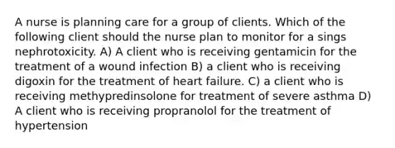 A nurse is planning care for a group of clients. Which of the following client should the nurse plan to monitor for a sings nephrotoxicity. A) A client who is receiving gentamicin for the treatment of a wound infection B) a client who is receiving digoxin for the treatment of heart failure. C) a client who is receiving methypredinsolone for treatment of severe asthma D) A client who is receiving propranolol for the treatment of hypertension