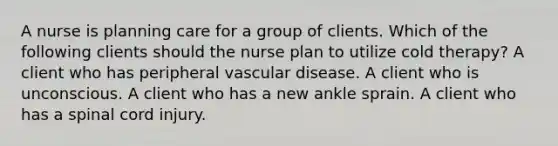 A nurse is planning care for a group of clients. Which of the following clients should the nurse plan to utilize cold therapy? A client who has peripheral vascular disease. A client who is unconscious. A client who has a new ankle sprain. A client who has a spinal cord injury.