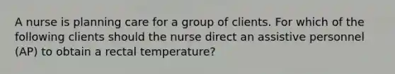 A nurse is planning care for a group of clients. For which of the following clients should the nurse direct an assistive personnel (AP) to obtain a rectal temperature?