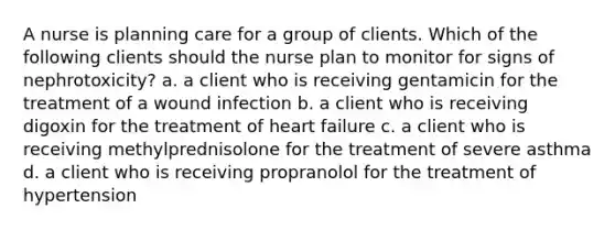 A nurse is planning care for a group of clients. Which of the following clients should the nurse plan to monitor for signs of nephrotoxicity? a. a client who is receiving gentamicin for the treatment of a wound infection b. a client who is receiving digoxin for the treatment of heart failure c. a client who is receiving methylprednisolone for the treatment of severe asthma d. a client who is receiving propranolol for the treatment of hypertension