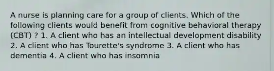 A nurse is planning care for a group of clients. Which of the following clients would benefit from cognitive behavioral therapy (CBT) ? 1. A client who has an intellectual development disability 2. A client who has Tourette's syndrome 3. A client who has dementia 4. A client who has insomnia