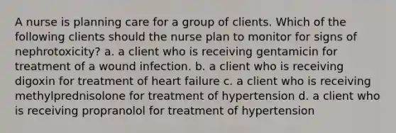 A nurse is planning care for a group of clients. Which of the following clients should the nurse plan to monitor for signs of nephrotoxicity? a. a client who is receiving gentamicin for treatment of a wound infection. b. a client who is receiving digoxin for treatment of heart failure c. a client who is receiving methylprednisolone for treatment of hypertension d. a client who is receiving propranolol for treatment of hypertension