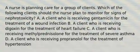 A nurse is planning care for a group of clients. Which of the following clients should the nurse plan to monitor for signs of nephrotoxicity? A. A client who is receiving gentamicin for the treatment of a wound infection B. A client who is receiving digoxin for the treatment of heart failure C. A client who is receiving methylprednisolone for the treatment of severe asthma D. A client who is receiving propranolol for the treatment of hypertension