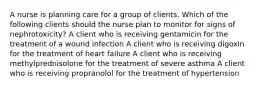 A nurse is planning care for a group of clients. Which of the following clients should the nurse plan to monitor for signs of nephrotoxicity? A client who is receiving gentamicin for the treatment of a wound infection A client who is receiving digoxin for the treatment of heart failure A client who is receiving methylprednisolone for the treatment of severe asthma A client who is receiving propranolol for the treatment of hypertension