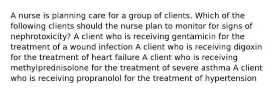 A nurse is planning care for a group of clients. Which of the following clients should the nurse plan to monitor for signs of nephrotoxicity? A client who is receiving gentamicin for the treatment of a wound infection A client who is receiving digoxin for the treatment of heart failure A client who is receiving methylprednisolone for the treatment of severe asthma A client who is receiving propranolol for the treatment of hypertension