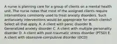 A nurse is planning care for a group of clients on a mental health unit. The nurse notes that most of the assigned clients require interventions commonly used to treat anxiety disorders. Such antianxiety interventions would be appropriate for which clients? Select all that apply. A. A client with panic disorder B. Generalized anxiety disorder C. A client with multiple personality disorder D. A client with post-traumatic stress disorder (PTSD) E. A client with obsessive-compulsive disorder (OCD)