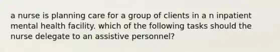 a nurse is planning care for a group of clients in a n inpatient mental health facility. which of the following tasks should the nurse delegate to an assistive personnel?