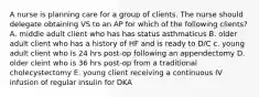 A nurse is planning care for a group of clients. The nurse should delegate obtaining VS to an AP for which of the following clients? A. middle adult client who has has status asthmaticus B. older adult client who has a history of HF and is ready to D/C c. young adult client who is 24 hrs post-op following an appendectomy D. older cleint who is 36 hrs post-op from a traditional cholecystectomy E. young client receiving a continuous IV infusion of regular insulin for DKA