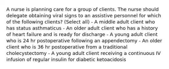 A nurse is planning care for a group of clients. The nurse should delegate obtaining viral signs to an assistive personnel for which of the following clients? (Select all) - A middle adult client who has status asthmaticus - An older adult client who has a history of heart failure and is ready for discharge - A young adult client who is 24 hr postoperative following an appendectomy - An older client who is 36 hr postoperative from a traditional cholecystectomy - A young adult client receiving a continuous IV infusion of regular insulin for diabetic ketoacidosis