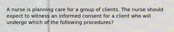 A nurse is planning care for a group of clients. The nurse should expect to witness an informed consent for a client who will undergo which of the following procedures?