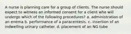 A nurse is planning care for a group of clients. The nurse should expect to witness an informed consent for a client who will undergo which of the following procedures? a. administration of an enema b. performance of a paracentesis. c. insertion of an indwelling urinary catheter. d. placement of an NG tube