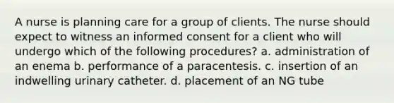 A nurse is planning care for a group of clients. The nurse should expect to witness an informed consent for a client who will undergo which of the following procedures? a. administration of an enema b. performance of a paracentesis. c. insertion of an indwelling urinary catheter. d. placement of an NG tube