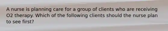 A nurse is planning care for a group of clients who are receiving O2 therapy. Which of the following clients should the nurse plan to see first?