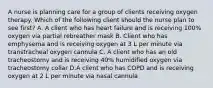 A nurse is planning care for a group of clients receiving oxygen therapy. Which of the following client should the nurse plan to see first? A. A client who has heart failure and is receiving 100% oxygen via partial rebreather mask B. Client who has emphysema and is receiving oxygen at 3 L per minute via transtracheal oxygen cannula C. A client who has an old tracheostomy and is receiving 40% humidified oxygen via tracheostomy collar D.A client who has COPD and is receiving oxygen at 2 L per minute via nasal cannula