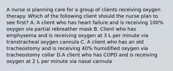 A nurse is planning care for a group of clients receiving oxygen therapy. Which of the following client should the nurse plan to see first? A. A client who has heart failure and is receiving 100% oxygen via partial rebreather mask B. Client who has emphysema and is receiving oxygen at 3 L per minute via transtracheal oxygen cannula C. A client who has an old tracheostomy and is receiving 40% humidified oxygen via tracheostomy collar D.A client who has COPD and is receiving oxygen at 2 L per minute via nasal cannula