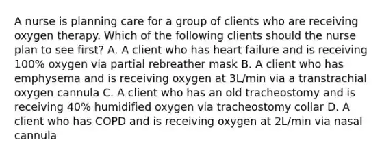 A nurse is planning care for a group of clients who are receiving oxygen therapy. Which of the following clients should the nurse plan to see first? A. A client who has heart failure and is receiving 100% oxygen via partial rebreather mask B. A client who has emphysema and is receiving oxygen at 3L/min via a transtrachial oxygen cannula C. A client who has an old tracheostomy and is receiving 40% humidified oxygen via tracheostomy collar D. A client who has COPD and is receiving oxygen at 2L/min via nasal cannula