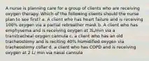 A nurse is planning care for a group of clients who are receiving oxygen therapy. Which of the following clients should the nurse plan to see first? a. A client who has heart failure and is receiving 100% oxygen via a partial rebreather mask b. A client who has emphysema and is receiving oxygen at 3L/min via a transtracheal oxygen cannula c. a client who has an old tracheostomy and is reciting 40% humidified oxygen via tracheostomy collar d. a client who has COPD and is receiving oxygen at 2 L/ min via nasal cannula