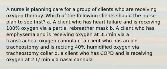 A nurse is planning care for a group of clients who are receiving oxygen therapy. Which of the following clients should the nurse plan to see first? a. A client who has heart failure and is receiving 100% oxygen via a partial rebreather mask b. A client who has emphysema and is receiving oxygen at 3L/min via a transtracheal oxygen cannula c. a client who has an old tracheostomy and is reciting 40% humidified oxygen via tracheostomy collar d. a client who has COPD and is receiving oxygen at 2 L/ min via nasal cannula