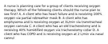 A nurse is planning care for a group of clients receiving oxygen therapy. Which of the following clients should the nurse plan to see first? A. A client who has heart failure and is receiving 100% oxygen via partial rebreather mask B. A client who has emphysema and is receiving oxygen at 3L/min via transtracheal oxygen cannula C. A client who has an old tracheostomy and is receiving 40% humidified oxygen via tracheostomy collar D. A client who has COPD and is receiving oxygen at 2 L/min via nasal cannul