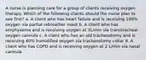 A nurse is planning care for a group of clients receiving oxygen therapy. Which of the following clients should the nurse plan to see first? a. A client who has heart failure and is receiving 100% oxygen via partial rebreather mask b. A client who has emphysema and is receiving oxygen at 3L/min via transtracheal oxygen cannula c. A client who has an old tracheostomy and is receiving 40% humidified oxygen via tracheostomy collar d. A client who has COPD and is receiving oxygen at 2 L/min via nasal cannula