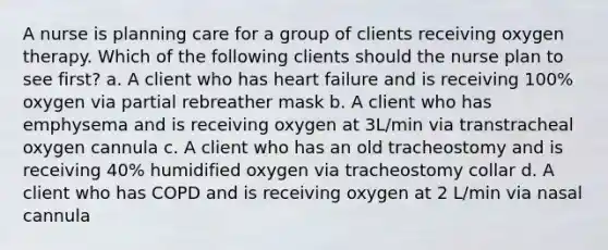 A nurse is planning care for a group of clients receiving oxygen therapy. Which of the following clients should the nurse plan to see first? a. A client who has heart failure and is receiving 100% oxygen via partial rebreather mask b. A client who has emphysema and is receiving oxygen at 3L/min via transtracheal oxygen cannula c. A client who has an old tracheostomy and is receiving 40% humidified oxygen via tracheostomy collar d. A client who has COPD and is receiving oxygen at 2 L/min via nasal cannula