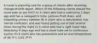 A nurse is planning care for a group of clients after receiving change-of-shift report. Which of the following clients should the nurse plan to see first? A) A client who had a colectomy 2 days ago and has a nasogastric tube, Jackson-Pratt drain, and indwelling urinary catheter B) A client who is dehydrated, has mental confusion, and was found getting out of bed several times during the night C) A client who had a right lower lobe lobectomy 4 days ago and has a chest tube set to continuous suction D) A client who has pneumonia and an oral temperature of 38.7º C (101.7º F)