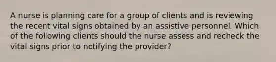 A nurse is planning care for a group of clients and is reviewing the recent vital signs obtained by an assistive personnel. Which of the following clients should the nurse assess and recheck the vital signs prior to notifying the provider?