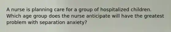 A nurse is planning care for a group of hospitalized children. Which age group does the nurse anticipate will have the greatest problem with separation anxiety?