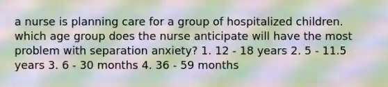 a nurse is planning care for a group of hospitalized children. which age group does the nurse anticipate will have the most problem with separation anxiety? 1. 12 - 18 years 2. 5 - 11.5 years 3. 6 - 30 months 4. 36 - 59 months