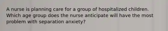 A nurse is planning care for a group of hospitalized children. Which age group does the nurse anticipate will have the most problem with separation anxiety?