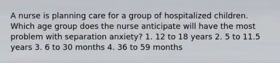 A nurse is planning care for a group of hospitalized children. Which age group does the nurse anticipate will have the most problem with separation anxiety? 1. 12 to 18 years 2. 5 to 11.5 years 3. 6 to 30 months 4. 36 to 59 months