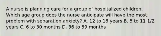 A nurse is planning care for a group of hospitalized children. Which age group does the nurse anticipate will have the most problem with separation anxiety? A. 12 to 18 years B. 5 to 11 1/2 years C. 6 to 30 months D. 36 to 59 months