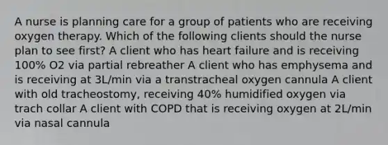 A nurse is planning care for a group of patients who are receiving oxygen therapy. Which of the following clients should the nurse plan to see first? A client who has heart failure and is receiving 100% O2 via partial rebreather A client who has emphysema and is receiving at 3L/min via a transtracheal oxygen cannula A client with old tracheostomy, receiving 40% humidified oxygen via trach collar A client with COPD that is receiving oxygen at 2L/min via nasal cannula