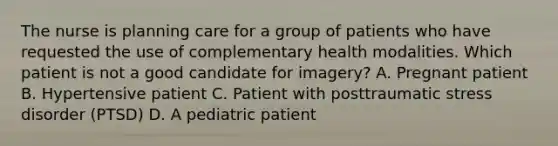 The nurse is planning care for a group of patients who have requested the use of complementary health modalities. Which patient is not a good candidate for imagery? A. Pregnant patient B. Hypertensive patient C. Patient with posttraumatic stress disorder (PTSD) D. A pediatric patient