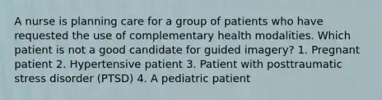 A nurse is planning care for a group of patients who have requested the use of complementary health modalities. Which patient is not a good candidate for guided imagery? 1. Pregnant patient 2. Hypertensive patient 3. Patient with posttraumatic stress disorder (PTSD) 4. A pediatric patient