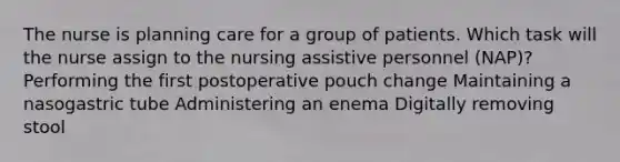 The nurse is planning care for a group of patients. Which task will the nurse assign to the nursing assistive personnel (NAP)? Performing the first postoperative pouch change Maintaining a nasogastric tube Administering an enema Digitally removing stool