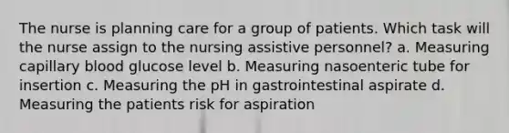 The nurse is planning care for a group of patients. Which task will the nurse assign to the nursing assistive personnel? a. Measuring capillary blood glucose level b. Measuring nasoenteric tube for insertion c. Measuring the pH in gastrointestinal aspirate d. Measuring the patients risk for aspiration