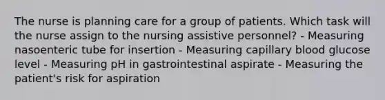 The nurse is planning care for a group of patients. Which task will the nurse assign to the nursing assistive personnel? - Measuring nasoenteric tube for insertion - Measuring capillary blood glucose level - Measuring pH in gastrointestinal aspirate - Measuring the patient's risk for aspiration