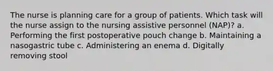 The nurse is planning care for a group of patients. Which task will the nurse assign to the nursing assistive personnel (NAP)? a. Performing the first postoperative pouch change b. Maintaining a nasogastric tube c. Administering an enema d. Digitally removing stool