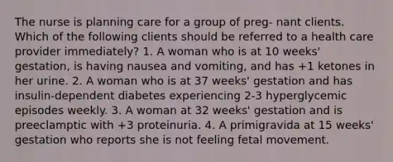 The nurse is planning care for a group of preg- nant clients. Which of the following clients should be referred to a health care provider immediately? 1. A woman who is at 10 weeks' gestation, is having nausea and vomiting, and has +1 ketones in her urine. 2. A woman who is at 37 weeks' gestation and has insulin-dependent diabetes experiencing 2-3 hyperglycemic episodes weekly. 3. A woman at 32 weeks' gestation and is preeclamptic with +3 proteinuria. 4. A primigravida at 15 weeks' gestation who reports she is not feeling fetal movement.