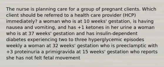 The nurse is planning care for a group of pregnant clients. Which client should be referred to a health care provider (HCP) immediately? a woman who is at 10 weeks' gestation, is having nausea and vomiting, and has +1 ketones in her urine a woman who is at 37 weeks' gestation and has insulin-dependent diabetes experiencing two to three hyperglycemic episodes weekly a woman at 32 weeks' gestation who is preeclamptic with +3 proteinuria a primigravida at 15 weeks' gestation who reports she has not felt fetal movement