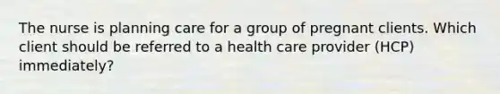 The nurse is planning care for a group of pregnant clients. Which client should be referred to a health care provider (HCP) immediately?